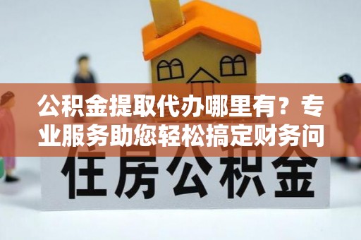 东兴公积金提取代办哪里有？专业服务助您轻松搞定财务问题