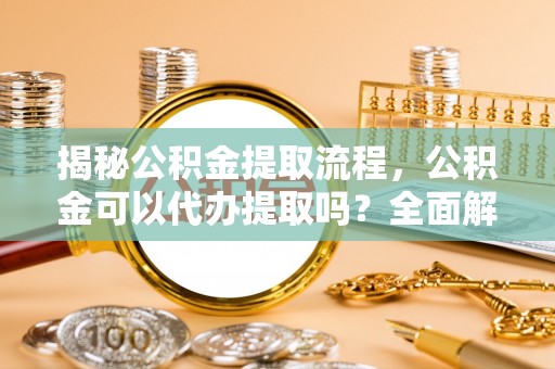 东兴揭秘公积金提取流程，公积金可以代办提取吗？全面解析与实用指南