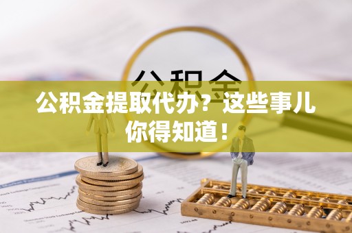 东兴公积金提取代办？这些事儿你得知道！