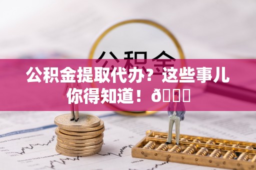东兴公积金提取代办？这些事儿你得知道！😎