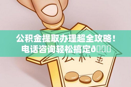 东兴公积金提取办理超全攻略！电话咨询轻松搞定😎