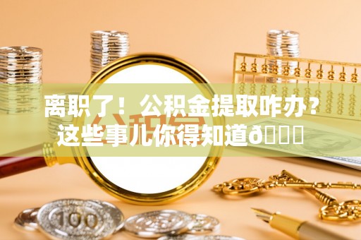 东兴离职了！公积金提取咋办？这些事儿你得知道😎