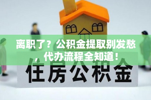 东兴离职了？公积金提取别发愁，代办流程全知道！