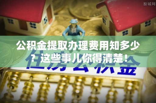 东兴公积金提取办理费用知多少？这些事儿你得清楚！