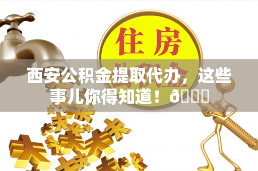 东兴西安公积金提取代办，这些事儿你得知道！😎