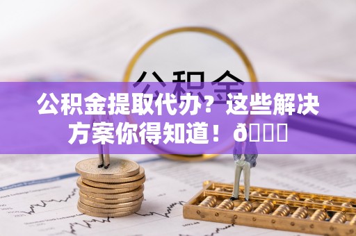 东兴公积金提取代办？这些解决方案你得知道！😎