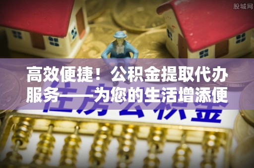 东兴高效便捷！公积金提取代办服务——为您的生活增添便利